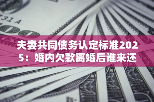 武汉夫妻共同债务认定标准2025:婚内欠款离婚后谁来还? 武汉夫妻共同债务认定标准2025:婚内欠款离婚后谁来还?
