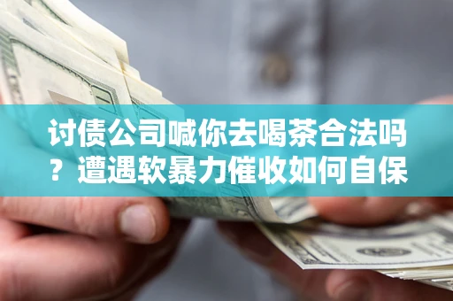 武汉讨债公司喊你去喝茶合法吗？遭遇软暴力催收如何自保？